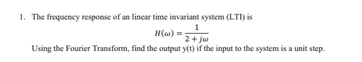 1. The frequency response of an linear time invariant system (LTI) is
1
H(@) =
2 + jw
Using the Fourier Transform, find the output y(t) if the input to the system is a unit step.
