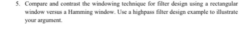 5. Compare and contrast the windowing technique for filter design using a rectangular
window versus a Hamming window. Use a highpass filter design example to illustrate
your argument.
