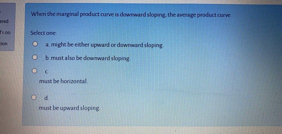 When the marginal product curve is downward sloping, the average product curve
Select one:
a. might be either upward or downward sloping.
b. must also be downward sloping.
C.
must be horizontal.
d.
must be upward sloping.
