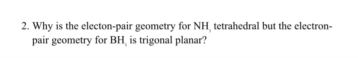 2. Why is the electon-pair geometry for NH, tetrahedral but the electron-
pair geometry for BH, is trigonal planar?