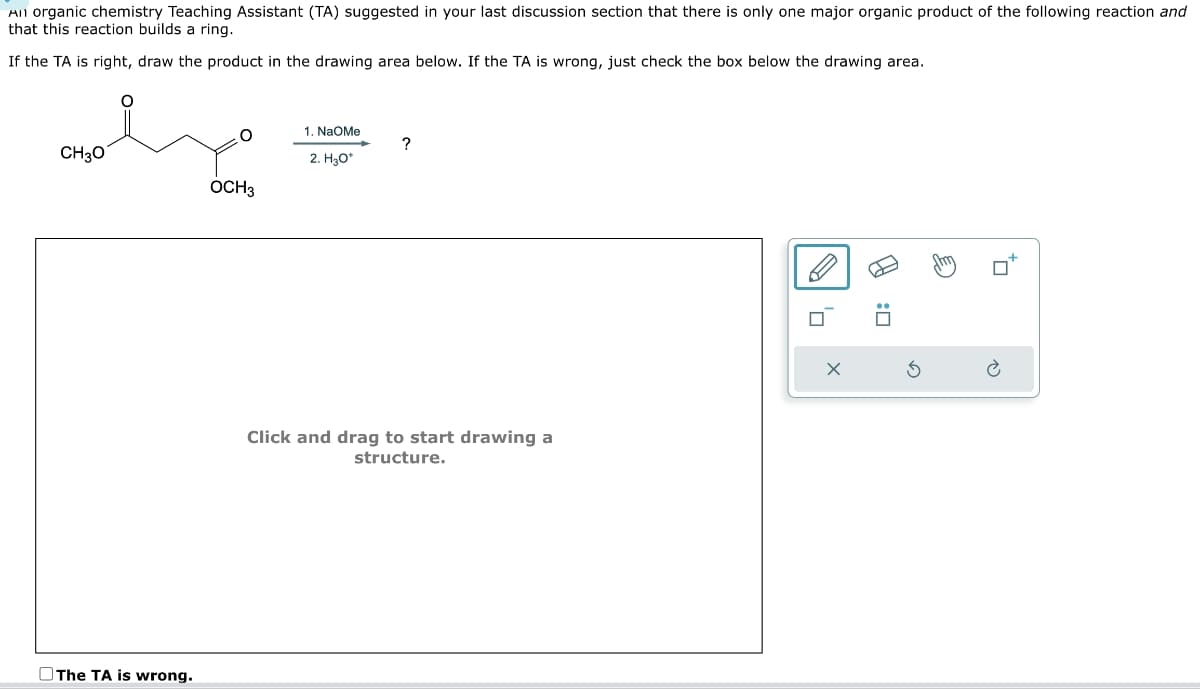 The TA is wrong.
1. NaOMe
?
CH3O
2. H3O*
OCH3
An organic chemistry Teaching Assistant (TA) suggested in your last discussion section that there is only one major organic product of the following reaction and
that this reaction builds a ring.
If the TA is right, draw the product in the drawing area below. If the TA is wrong, just check the box below the drawing area.
Click and drag to start drawing a
structure.
☐ : ☑
⑤
گی