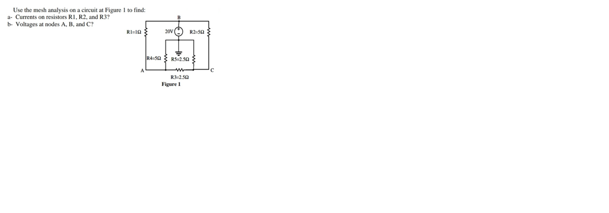 Use the mesh analysis on a circuit at Figure 1 to find:
a- Currents on resistors R1, R2, and R3?
B
b- Voltages at nodes A, B, and C?
RI=1Q
20V
R2=50
R4=52
R5=2.52
R3=2.50
Figure 1
