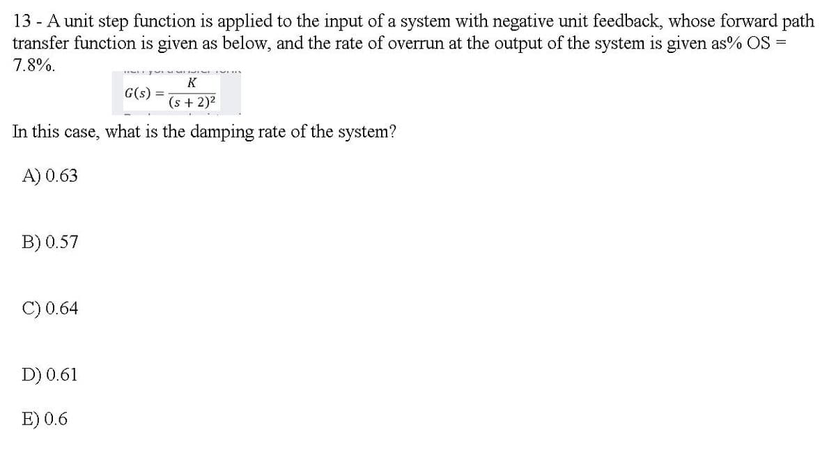 13 - A unit step function is applied to the input of a system with negative unit feedback, whose forward path
transfer function is given as below, and the rate of overrun at the output of the system is given as% OS =
7.8%.
K
G(s) =
(s + 2)2
In this case, what is the damping rate of the system?
A) 0.63
B) 0.57
C) 0.64
D) 0.61
E) 0.6
