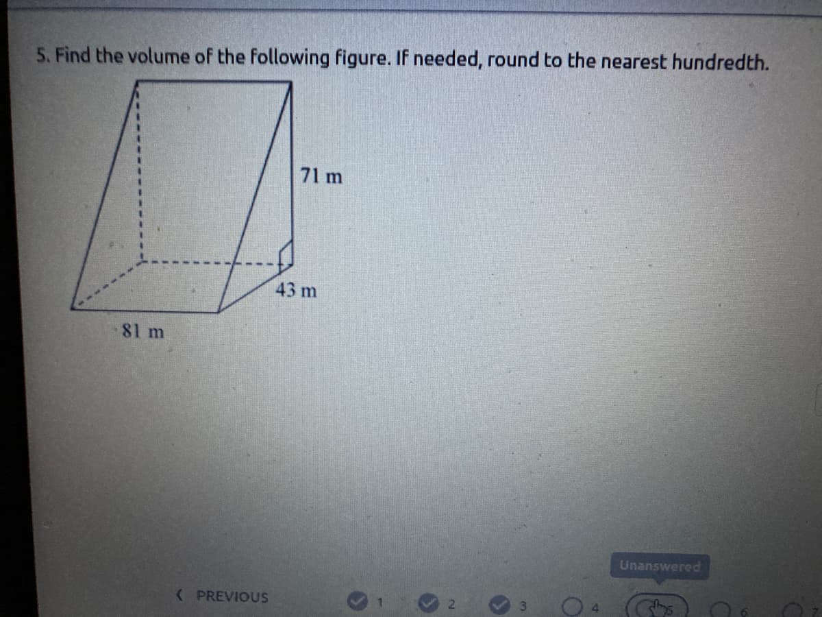 5. Find the volume of the following figure. If needed, round to the nearest hundredth.
71 m
43 m
81 m
Unanswered
( PREVIOUSS
(Chs
