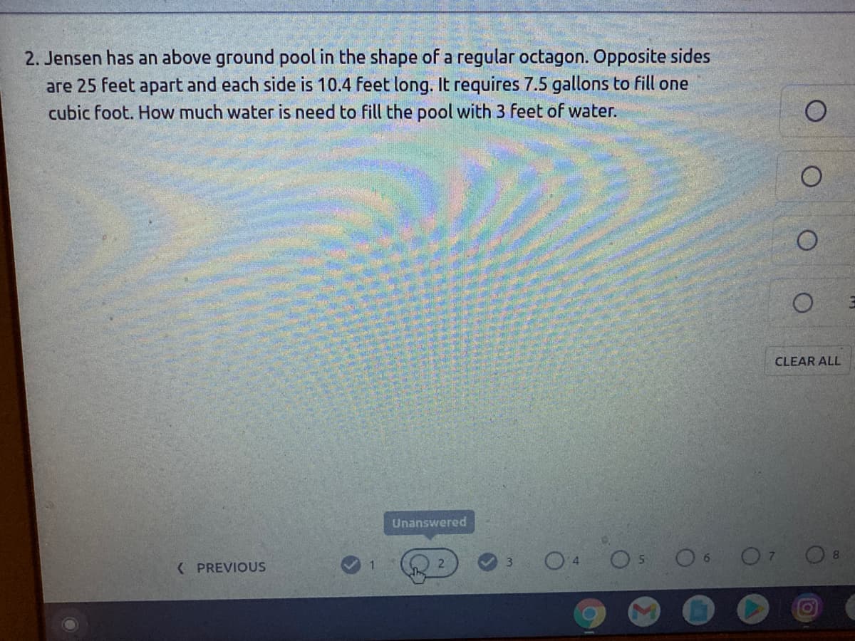 2. Jensen has an above ground pool in the shape of a regular octagon. Opposite sides
are 25 feet apart and each side is 10.4 feet long. It requires 7.5 gallons to fill one
cubic foot. How much water is need to fill the pool with 3 feet of water.
CLEAR ALL
Unanswered
( PREVIOUS
1
2
