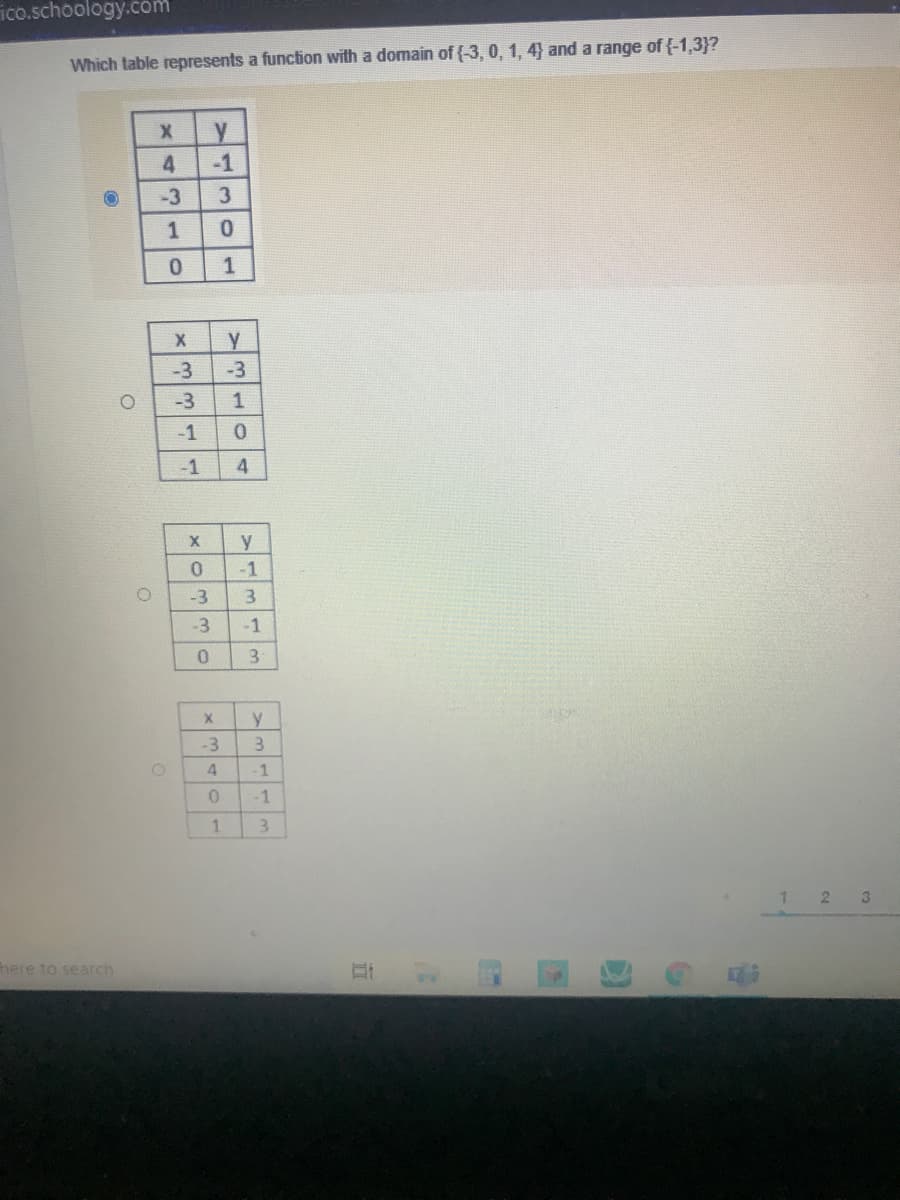 ico.schoology.com
Which table represents a function with a domain of (-3, 0, 1, 4} and a range of {-1,3}?
4
-1
-3
3
1
0.
1
-3
-3
-3
-1
-1
y
0.
-1
-3
3.
-3
-1
3
y
-3
3
4.
-1
1.
3.
3.
here to search
