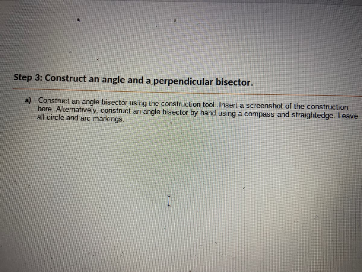 Step 3: Construct an angle and a perpendicular bisector.
a) Construct an angle bisector using the construction tool. Insert a screenshot of the construction
here. Alternatively, construct an angle bisector by hand using a compass and straightedge. Leave
all circle and arc markings.
