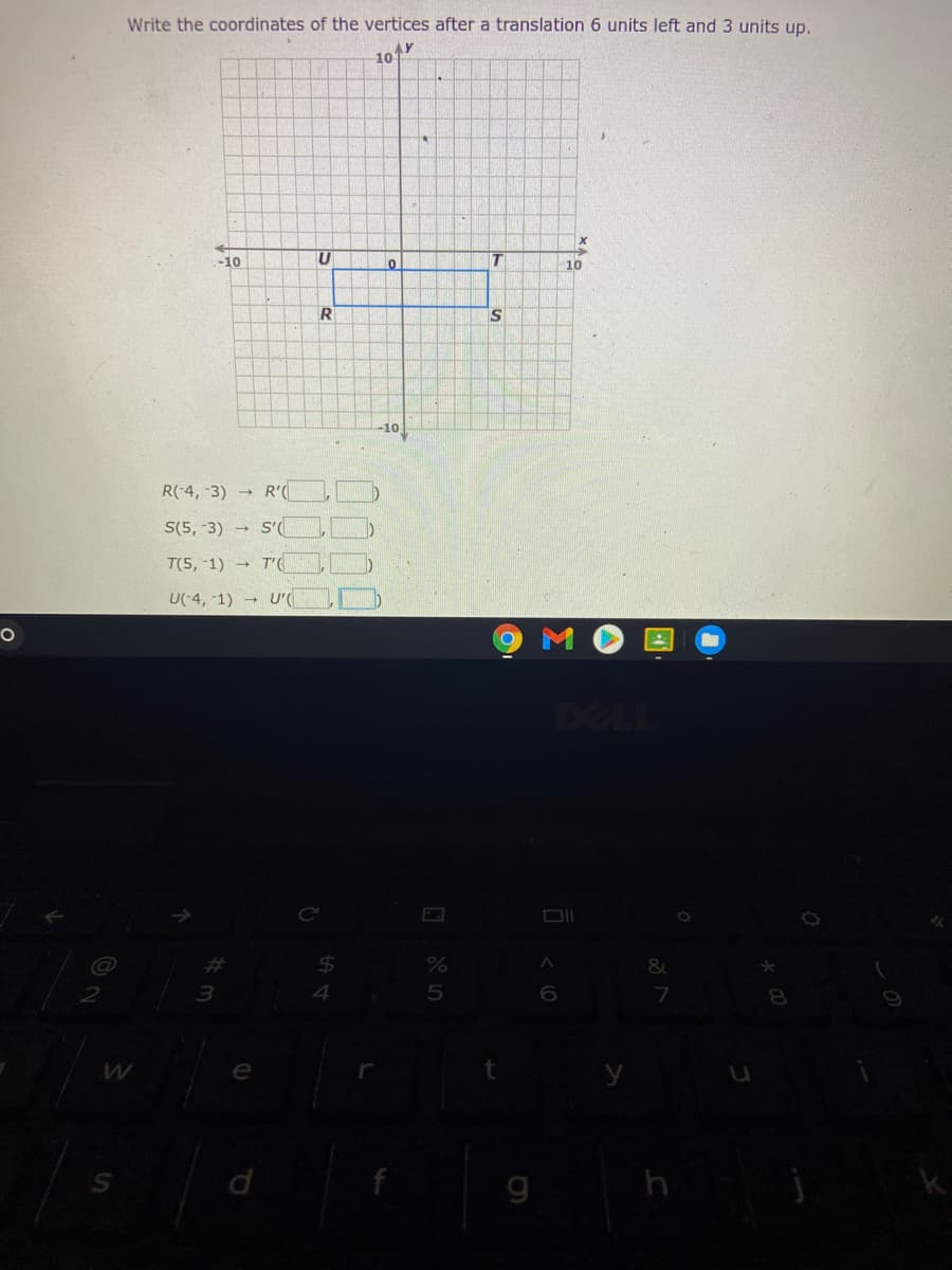 Write the coordinates of the vertices after a translation 6 units left and 3 units up.
AY
10
-10
T.
10
S
-10
R(-4, 3) R'(
S(5, -3) → S'
T(5, 1) → T'(
U(-4, -1) U'CI
DELL
%23
%24
3
7
8.
e
g
h
国
