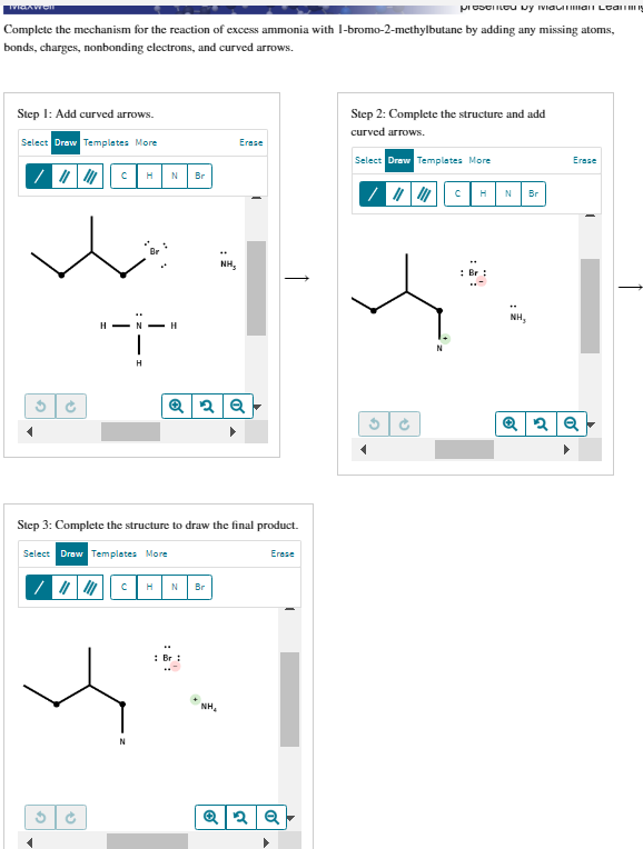 MIGAWell
presented by ividuan Leag
Complete the mechanism for the reaction of excess ammonia with 1-bromo-2-methylbutane by adding any missing atoms,
bonds, charges, nonbonding electrons, and curved arrows.
Step 1: Add curved arrows.
Select Draw Templates More
2
✔
H-N- H
2
V
f
H N Br
H
CH
N
Step 3: Complete the structure to draw the final product.
Select Draw Templates More
Q 2 Q
N Br
NH,
Br
Erase
NH₂
Erase
Q2 Q
Step 2: Complete the structure and add
curved arrows.
Select Draw Templates More
G
→
C H N Br
Br
NH₂
Erase
Q2 Q