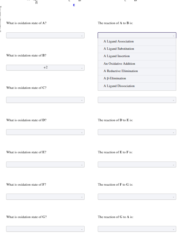 DI
What is oxidation state of A?
What is oxidation state of B?
+2
What is oxidation state of C?
What is oxidation state of D?
What is oxidation state of E?
What is oxidation state of F?
What is oxidation state of G?
The reaction of A to B is:
A Ligand Association
A Ligand Substitution
A Ligand Insertion
An Oxidative Addition
A Reductive Elimination
A B-Elimination
A Ligand Dissociation
The reaction of D to E is:
The reaction of E to F is:
D
The reaction of F to G is:
The reaction of G to A is: