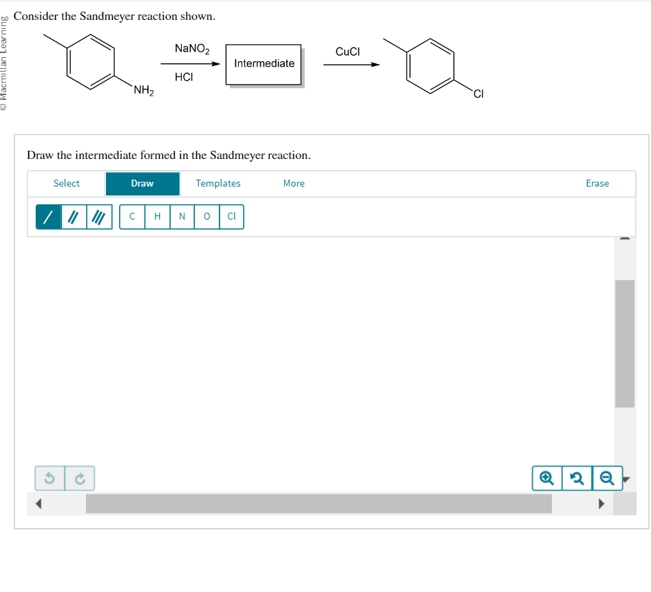 ©Macmillan Learning
Consider the Sandmeyer reaction shown.
NaNO₂
3
NH₂
→
Draw the intermediate formed in the Sandmeyer reaction.
Select
Draw
с
HCI
H
Intermediate
Templates
N O Cl
More
CuCl
CI
Erase
Q2Q