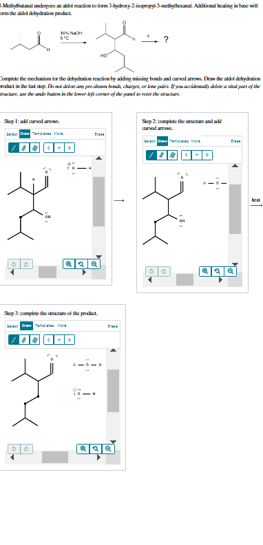 -Methylbutanal undergoes an aldol reaction to form 3-hydroxy-2-isopropyl-5-methylhexanal. Additional heating in base will
form the aldol dehydration product.
10% NCH
5°C
Step 1: add curved arrows.
Select Draw Templates Mar
|||||||||||| M
Complete the mechanism for the dehydration reaction by adding missing honds and curved arrows. Draw the aldol dehydration
product in the last step. Do not delete any pre-drawn bonds, charges, or lone pairs. If you accidentally delete a vital part of the
tructure, use the undo button in the lower-left corner of the panel to reset the structure
3 Ć
НО
Era
Q2Q
Step 3: complete the structure of the product.
Select Draw Templates Mar
XTZ
?
10-1
Q2Q
Step 2: complete the structure and add
curved arrows.
Select Draw Templates More
|||||||
Era
AND
heat