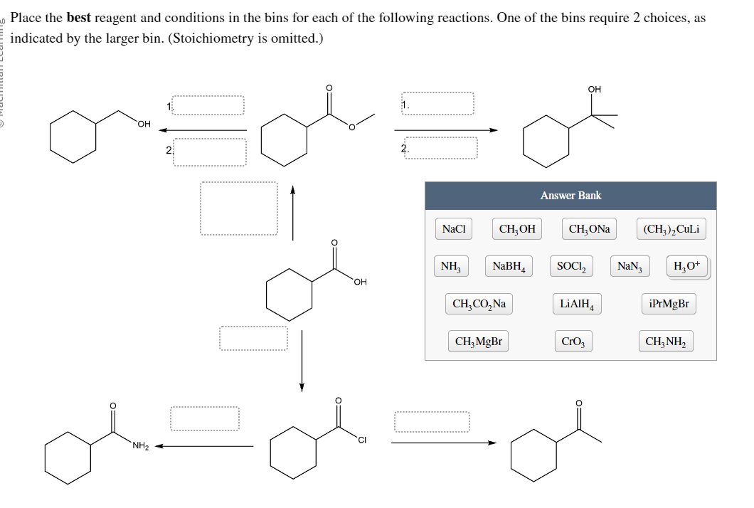 Place the best reagent and conditions in the bins for each of the following reactions. One of the bins require 2 choices, as
indicated by the larger bin. (Stoichiometry is omitted.)
OFOLE
OH
2
ok.
NH₂
OH
CI
1.
NaCl
CH3OH
OH
of
NH₂ NaBH₁
CH₂CO₂ Na
CH₂ MgBr
Answer Bank
CH, ONa
SOCI₂
LiAlH
CrO₂
(CH3)2 CuLi
NaN3 H₂O+
iPrMgBr
CH3NH₂