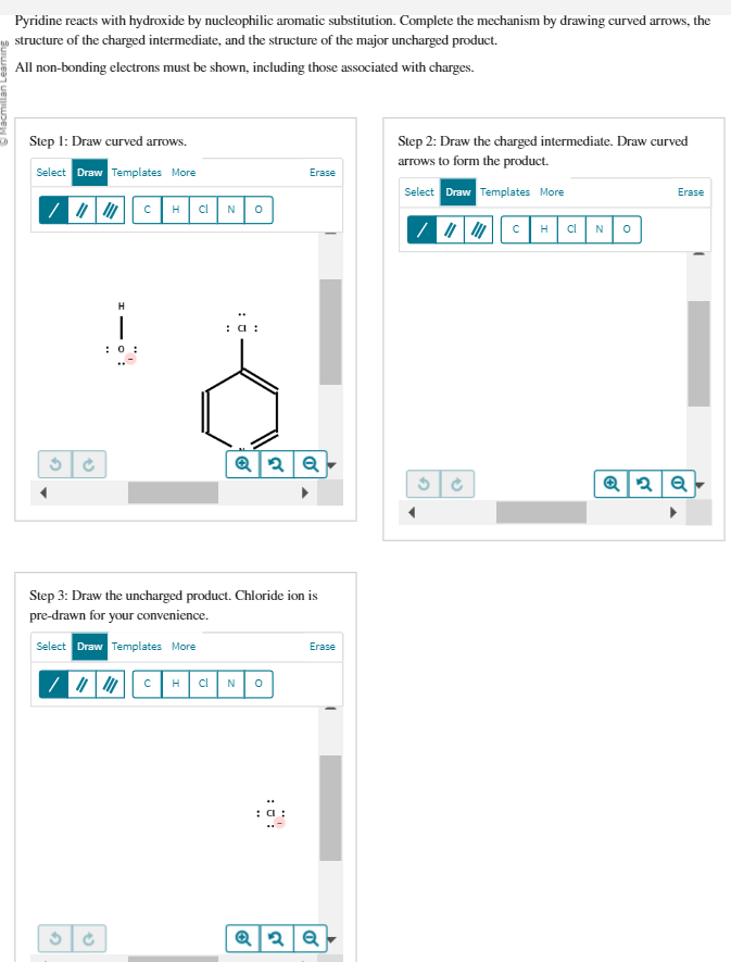 Pyridine reacts with hydroxide by nucleophilic aromatic substitution. Complete the mechanism by drawing curved arrows, the
structure of the charged intermediate, and the structure of the major uncharged product.
All non-bonding electrons must be shown, including those associated with charges.
Step 1: Draw curved arrows.
Select Draw Templates More
||||||||||| C H
H
1
0:
3 C
cl N 0
: a:
Q2Q
Step 3: Draw the uncharged product. Chloride ion is
pre-drawn for your convenience.
Select Draw Templates More
||||||||||| CH cl N O
Erase
: CI
Erase
Q2 Q
Step 2: Draw the charged intermediate. Draw curved
arrows to form the product.
Select Draw Templates More
||||||||||| CH cl N
G
E
0
Erase
Q2Q