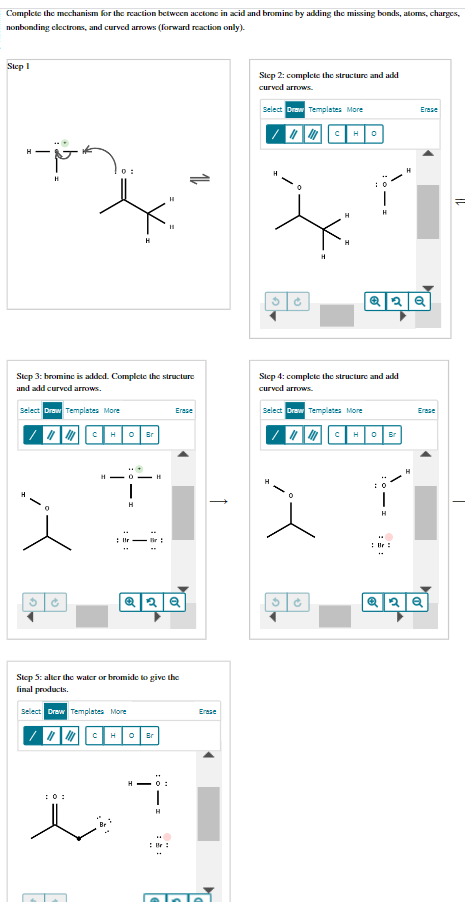 Complete the mechanism for the reaction between acetone in acid and bromine by adding the missing bonds, atoms, charges,
nonbonding electrons, and curved arrows (forward reaction only).
Step 1
"-"
H
10:
Ć
H
Step 3: bromine is added. Complete the structure
and add curved arrows.
Select Draw Templates More
H 0 Br
***
HO-H
1
H
Q2Q
Step 5: alter the water or bromide to give the
final products.
Select Draw Templates More
||||||||||| H
Br
Erase
HO:
H
Erase
pa
Step 2: complete the structure and add
curved arrows.
Select Draw Templates More
|||||||||| H
3
Select Draw Templates More
0
Step 4: complete the structure and add
curved arrows.
3 Ć
Q2Q
||||||||||| H 0 Br
H
Erase
**
Erase
aaª]