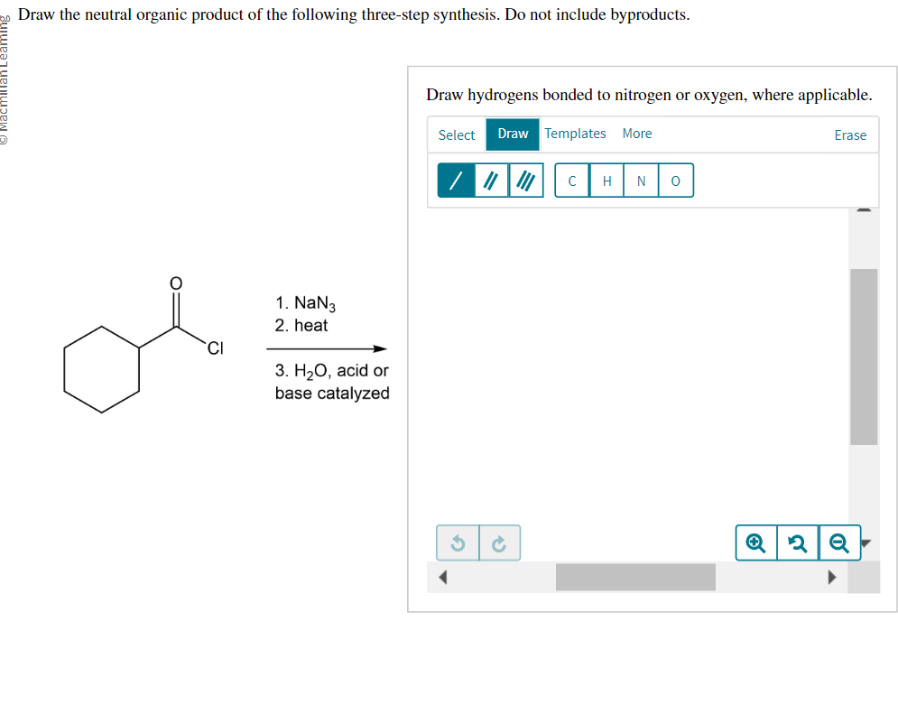 Draw the neutral organic product of the following three-step synthesis. Do not include byproducts.
O=
CI
1. NaN3
2. heat
3. H₂O, acid or
base catalyzed
Draw hydrogens bonded to nitrogen or oxygen, where applicable.
Select Draw Templates More
3
Ć
с H N 0
Erase
2 Q