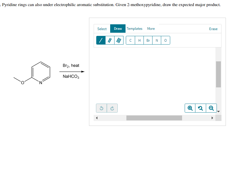 Pyridine rings can also under electrophilic aromatic substitution. Given 2-methoxypyridine, draw the expected major product.
Br₂, heat
NaHCO3
Select Draw Templates More
/ |||||| с H Br N
2
(5)
0
Erase
Q2 Q