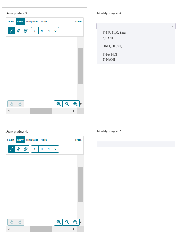 Draw product 3.
Select Draw Templates More
V
Draw product 4.
G
C
H N
Select Draw Templates More
O
C H N 0
Erase
2 Q
Erase
Q2Q
Identify reagent 4.
1)
2) "OH
H*, H₂O, heat
HNO₂, H₂SO4
1) Fe, HCI
2) NaOH
Identify reagent 5.