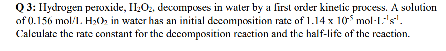 Q3: Hydrogen peroxide, H₂O2, decomposes in water by a first order kinetic process. A solution
of 0.156 mol/L H₂O₂ in water has an initial decomposition rate of 1.14 x 105 mol·L·¹s¹.
Calculate the rate constant for the decomposition reaction and the half-life of the reaction.