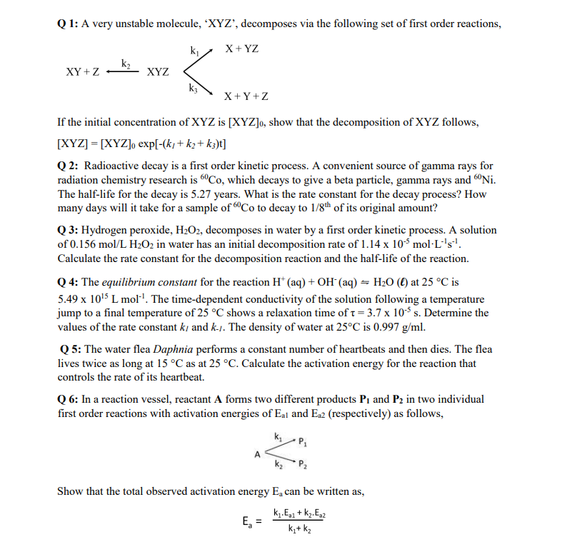 Q1: A very unstable molecule, 'XYZ', decomposes via the following set of first order reactions,
XY+Z
k₂
XYZ
k₁
«
k3
X + YZ
X+Y+Z
If the initial concentration of XYZ is [XYZ]o, show that the decomposition of XYZ follows,
[XYZ] = [XYZ]o exp[-(k)+k₂+ k3)t]
Q2: Radioactive decay is a first order kinetic process. A convenient source of gamma rays for
radiation chemistry research is 60Co, which decays to give a beta particle, gamma rays and Ni.
The half-life for the decay is 5.27 years. What is the rate constant for the decay process? How
many days will it take for a sample of 60Co to decay to 1/8th of its original amount?
Q3: Hydrogen peroxide, H₂O2, decomposes in water by a first order kinetic process. A solution
of 0.156 mol/L H₂O2 in water has an initial decomposition rate of 1.14 x 105 mol L´¹s¹.
Calculate the rate constant for the decomposition reaction and the half-life of the reaction.
Q 4: The equilibrium constant for the reaction H+ (aq) + OH(aq) = H₂O () at 25 °C is
5.49 x 10¹5 L mol-¹. The time-dependent conductivity of the solution following a temperature
jump to a final temperature of 25 °C shows a relaxation time of t = 3.7 x 10¹5 s. Determine the
values of the rate constant ki and k-1. The density of water at 25°C is 0.997 g/ml.
Q5: The water flea Daphnia performs a constant number of heartbeats and then dies. The flea
lives twice as long at 15 °C as at 25 °C. Calculate the activation energy for the reaction that
controls the rate of its heartbeat.
Q6: In a reaction vessel, reactant A forms two different products P₁ and P2 in two individual
first order reactions with activation energies of Eal and Ea2 (respectively) as follows,
A
P₁
Show that the total observed activation energy E, can be written as,
k₁. Ea1 + K₂.Eaz
k₁+ K₂
E₂ =