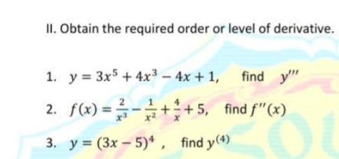 II. Obtain the required order or level of derivative.
1. y = 3x5 + 4x3 – 4x + 1,
find y"
2. f(x) = -++5, find f"(x)
%3D
3. y = (3x - 5)* , find y(4)
