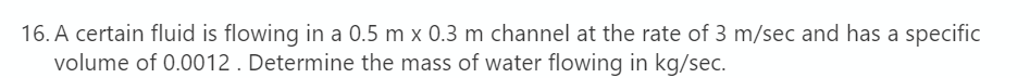 16. A certain fluid is flowing in a 0.5 m x 0.3 m channel at the rate of 3 m/sec and has a specific
volume of 0.0012 . Determine the mass of water flowing in kg/sec.
