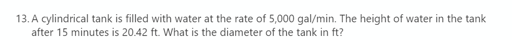 13. A cylindrical tank is filled with water at the rate of 5,000 gal/min. The height of water in the tank
after 15 minutes is 20.42 ft. What is the diameter of the tank in ft?
