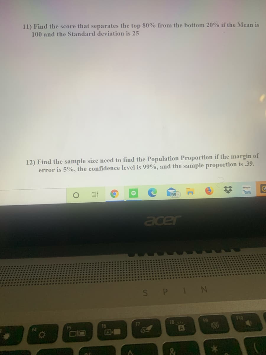 **Statistics Problems**

**Problem 11:**
Find the score that separates the top 80% from the bottom 20% if the mean is 100 and the standard deviation is 25.

**Problem 12:**
Find the sample size needed to find the population proportion if the margin of error is 5%, the confidence level is 99%, and the sample proportion is 0.39.