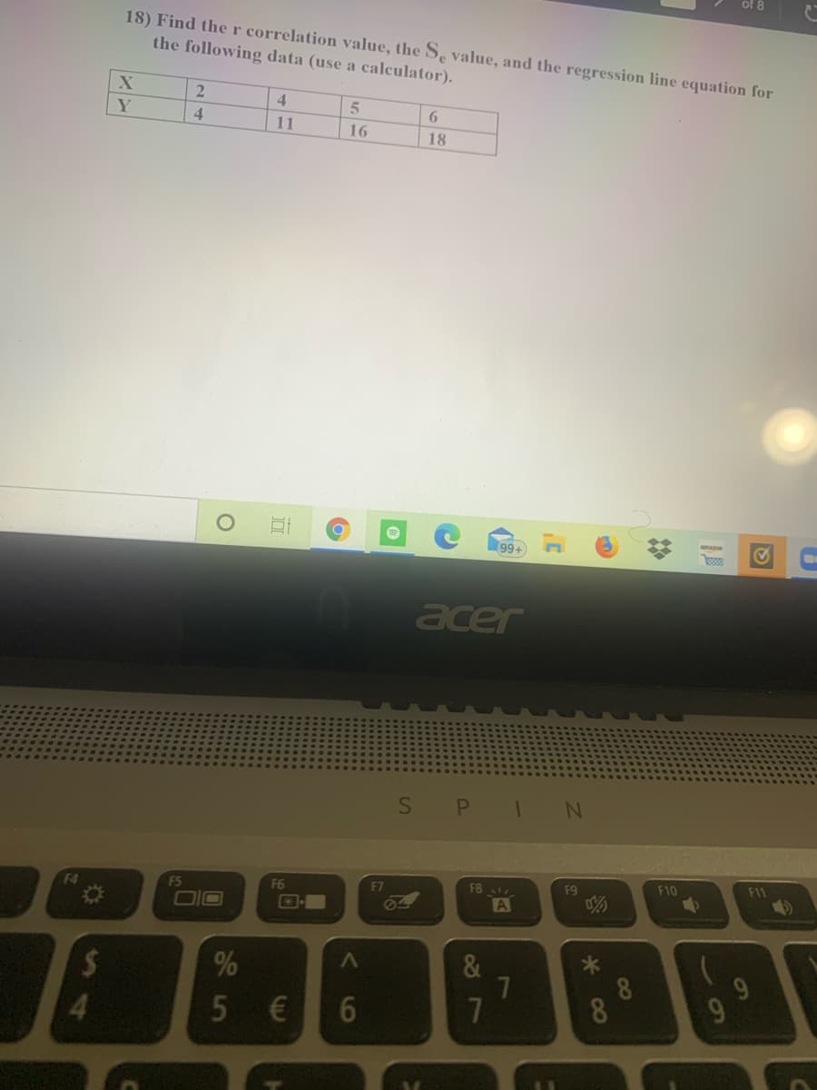 of 8
18) Find ther correlation value, the Se value, and the regression line equation for
the following data (use a calculator).
4.
Y
4
11
16
18
99+
acer
F4
FS
F6
F7
F8
F9
F10
F11
DIO
Ø4
A
%24
%
9.
5 €
8
8
4.
10
27
