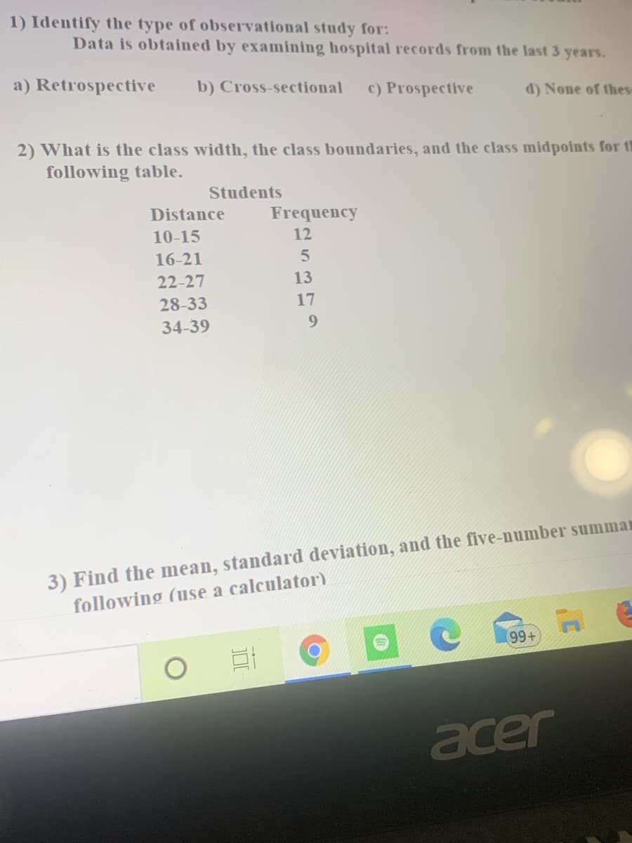 **Observational Study and Data Analysis**

1) **Identify the type of observational study for:**
   Data is obtained by examining hospital records from the last 3 years.
   - a) Retrospective
   - b) Cross-sectional
   - c) Prospective
   - d) None of these

2) **What is the class width, the class boundaries, and the class midpoints for the following table:**

   | Distance | Frequency |
   |----------|-----------|
   | 10-15    | 12        |
   | 16-21    | 5         |
   | 22-27    | 13        |
   | 28-33    | 17        |
   | 34-39    | 9         |

3) **Find the mean, standard deviation, and the five-number summary for the following (use a calculator):**

---

In this exercise, you are tasked with understanding the types of observational studies, determining class characteristics in a frequency distribution table, and calculating basic statistical measures.

**Detailed Breakdown:**

1. **Type of Observational Study:**
   - Retrospective studies involve looking at historical data.
   - Cross-sectional studies analyze data at a single point in time.
   - Prospective studies look forward and collect data over time.
   - The study described, which examines hospital records from the last 3 years, is a retrospective study.

2. **Class Width, Boundaries, and Midpoints:**
   - **Class Width**: The difference between the lower limit of a class and the lower limit of the next class. 
     For the given table, the class width is 16 - 10 = 6.
   - **Class Boundaries**: These are the actual class limits that include all the possible values a variable could assume in that class. For class 10-15, the boundaries are 9.5 and 15.5.
   - **Class Midpoints**: These are the average of the lower and upper class limits. For class 10-15, the midpoint is (10 + 15) / 2 = 12.5.

3. **Calculations:**
   - **Mean**: The average of all data points.
   - **Standard Deviation**: A measure of the amount of variation or dispersion of a set of values.
   - **Five-Number Summary**: The minimum, first