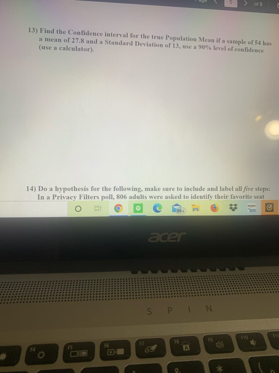 of 8
13) Find the Confidence interval for the true Population Mean if a sample of 54 has
a mean of 27.8 and a Standard Deviation of 13, use a 90% level of confidence
(use a calculator).
14) Do a hypothesis for the following, make sure to include and label all five steps:
In a Privacy Filters poll, 806 adults were asked to identify their favorite seat
99+
acer
SPIN
F10
FIL
F6
F7
F8
F9
F4
F5
DIO
64
9.
