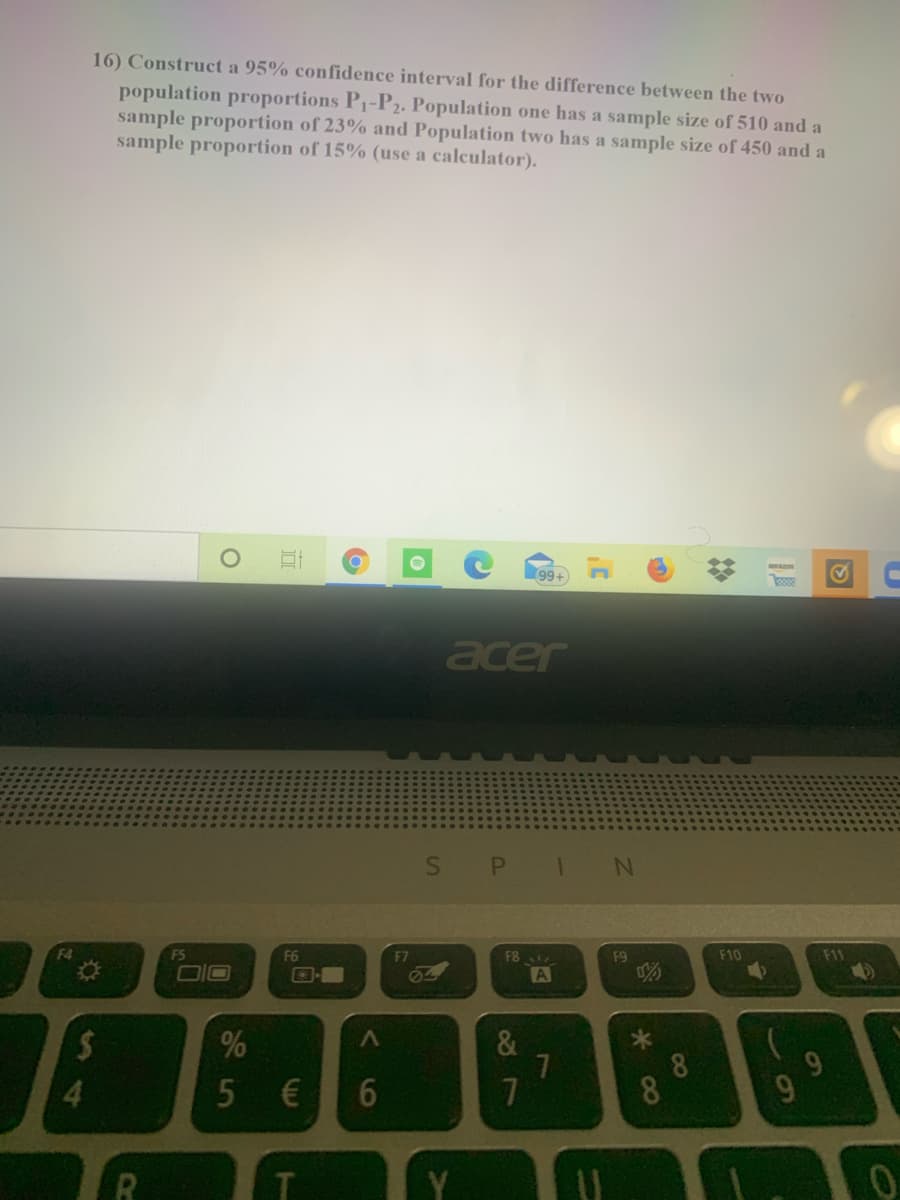 16) Construct a 95% confidence interval for the difference between the two
population proportions P1-P2. Population one has a sample size of 510 and a
sample proportion of 23% and Population two has a sample size of 450 and a
sample proportion of 15% (use a calculator).
99+
acer
S
1
F4
F5
F6
F7
F8
F9
F10
F11
DIO
A
4>
&
8.
4.
5€
6
7
9.
Y
CO
8
