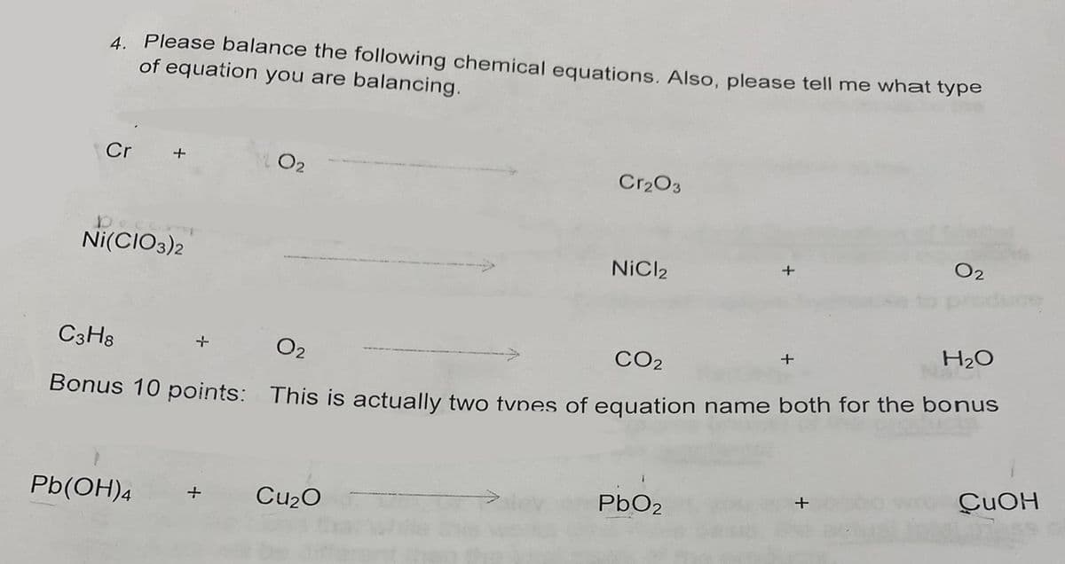 4. Please balance the following chemical equations. Also, please tell me what type
of equation you are balancing.
Cr
+
Dec
Ni(CIO3)2
+
Cr₂O3
Pb(OH)4 + Cu₂O
NiCl2
H₂O
C3H8
0₂
CO₂
Bonus 10 points: This is actually two types of equation name both for the bonus
+
PbO2
0₂
+
CuOH