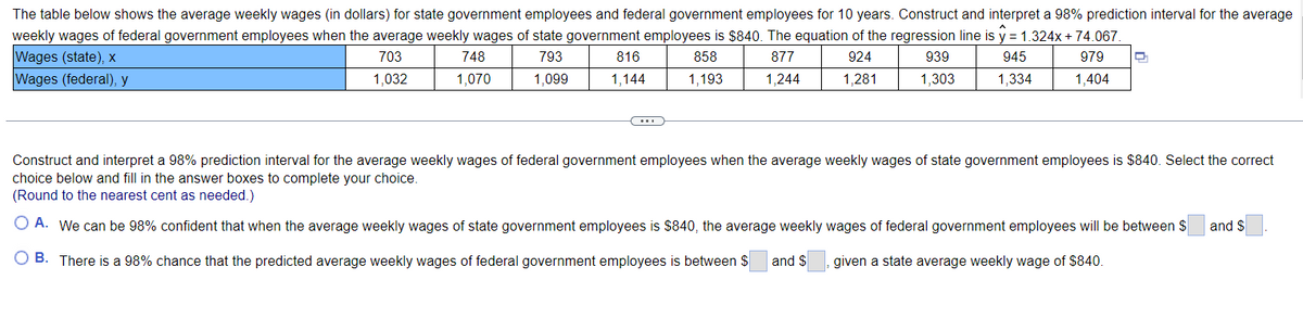 The table below shows the average weekly wages (in dollars) for state government employees and federal government employees for 10 years. Construct and interpret a 98% prediction interval for the average
weekly wages of federal government employees when the average weekly wages of state government employees is $840. The equation of the regression line is y = 1.324x + 74.067.
Wages (state), x
703
793
858
877
924
939
945
979
Wages (federal), y
1,032
1.099
1,193
1,244
1,281
1,303
1,334
1,404
748
1,070
816
1,144
(...)
D
Construct and interpret a 98% prediction interval for the average weekly wages of federal government employees when the average weekly wages of state government employees is $840. Select the correct
choice below and fill in the answer boxes to complete your choice.
(Round to the nearest cent as needed.)
O A. We can be 98% confident that when the average weekly wages of state government employees is $840, the average weekly wages of federal government employees will be between $
given a state average weekly wage of $840.
O B. There is a 98% chance that the predicted average weekly wages of federal government employees is between $ and $
and $