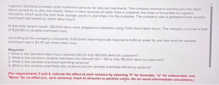 Logistics Solutions provides order fulfillment services for dot.com merchants. The company maintains warehouses that stock
items carried by its dot.com clients. When a client receives an order from a customer, the order is forwarded to Logistics
Solutions, which pulls the item from storage, packs it, and ships it to the customer. The company uses a predetermined variable
overhead rate based on direct labor-hours.
In the most recent month, 180,000 items were shipped to customers using 7.700 direct labor-hours. The company incurred a total
of $26,180 in variable overhead costs.
According to the company's standards, 0.03 direct labor-hours are required to fulfill an order for one item and the variable
overhead rate is $3.45 per direct labor-hour.
Required:
1. What is the standard labor-hours allowed (SH) to ship 180,000 items to customers?
2. What is the standard variable overhead cost allowed (SHSR) to ship 180,000 items to customers?
3. What is the variable overhead spending variance?
4. What is the variable overhead rate variance and the variable overhead efficiency variance?
(For requirements 3 and 4, indicate the effect of each variance by selecting "F" for favorable, "U" for unfavorable, and
"None" for no effect (i.e., zero variance). Input all amounts as positive values. Do no round intermediate calculations.)