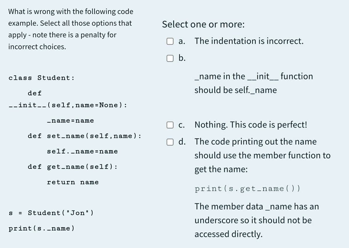 What is wrong with the following code
example. Select all those options that
Select one or more:
apply - note there is a penalty for
The indentation is incorrect.
incorrect choices.
O b.
class Student:
name in the _init_ function
should be self._name
def
--init--(self,name =None) :
%3D
-name=name
O c. Nothing. This code is perfect!
С.
def set-name (self,name):
O d. The code printing out the name
self._name=name
should use the member function to
def get_name(self):
get the name:
return name
print (s.get_name ( ))
The member data _name has an
Student ( "Jon")
underscore so it should not be
print(s.-name)
accessed directly.
