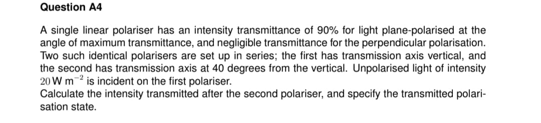 Question A4
A single linear polariser has an intensity transmittance of 90% for light plane-polarised at the
angle of maximum transmittance, and negligible transmittance for the perpendicular polarisation.
Two such identical polarisers are set up in series; the first has transmission axis vertical, and
the second has transmission axis at 40 degrees from the vertical. Unpolarised light of intensity
20 W m -2 is incident on the first polariser.
Calculate the intensity transmitted after the second polariser, and specify the transmitted polari-
sation state.