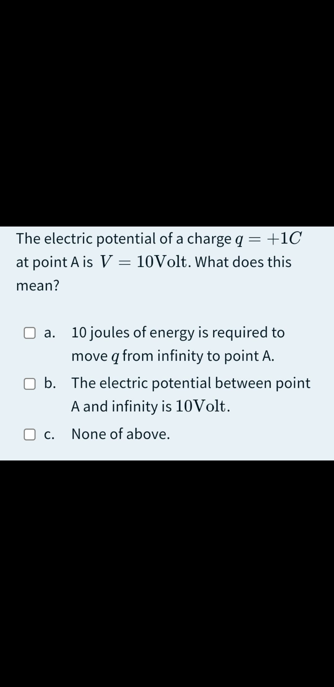 The electric potential of a charge q
+1C
at point A is V = 10Volt. What does this
mean?
a. 10 joules of energy is required to
move q from infinity to point A.
b. The electric potential between point
A and infinity is 10Volt.
O c.
None of above.
