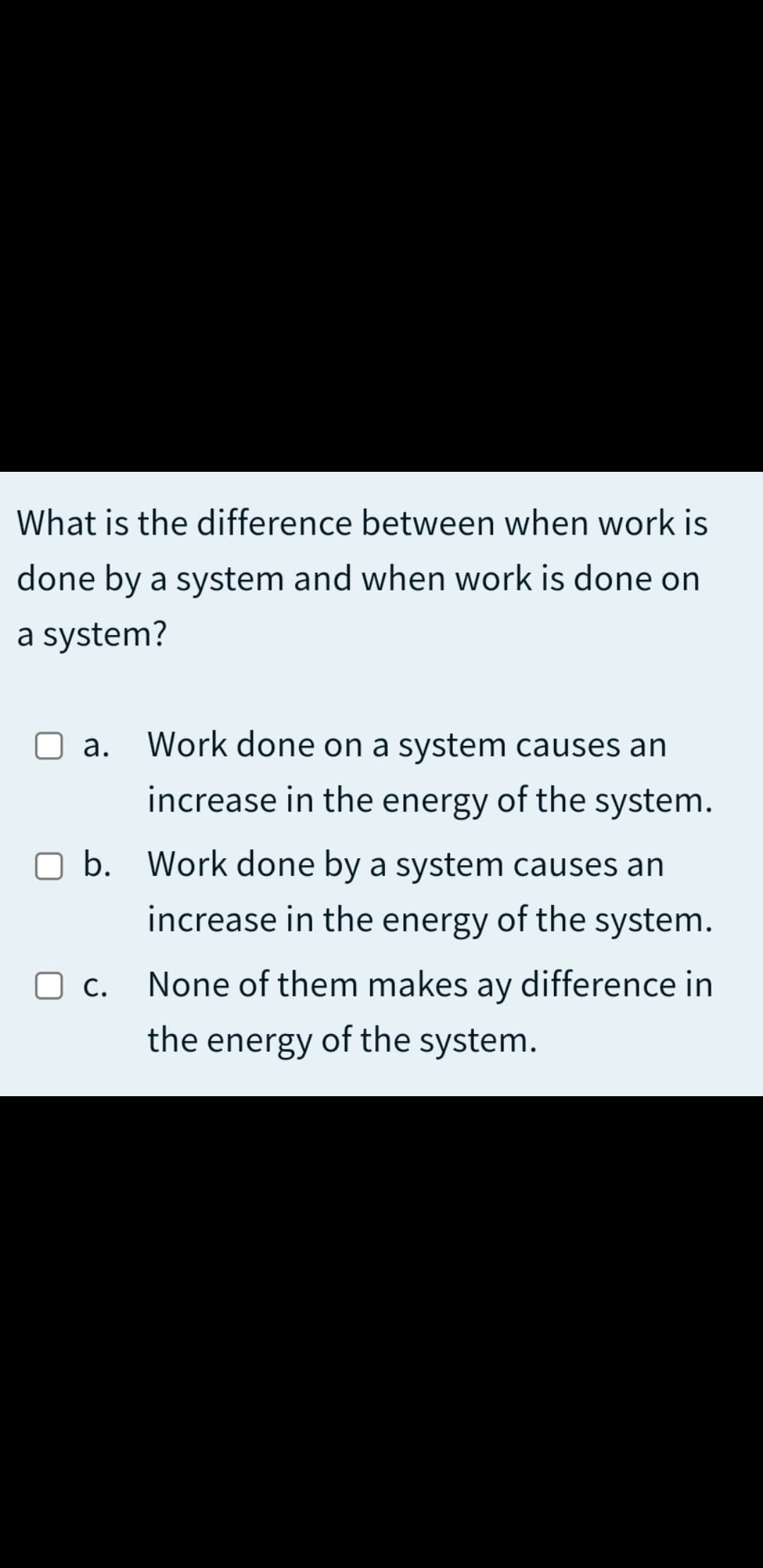 What is the difference between when work is
done by a system and when work is done on
a system?
a. Work done on a system causes an
increase in the energy of the system.
O b. Work done by a system causes an
increase in the energy of the system.
O c.
С.
None of them makes
ay
difference in
the energy of the system.
