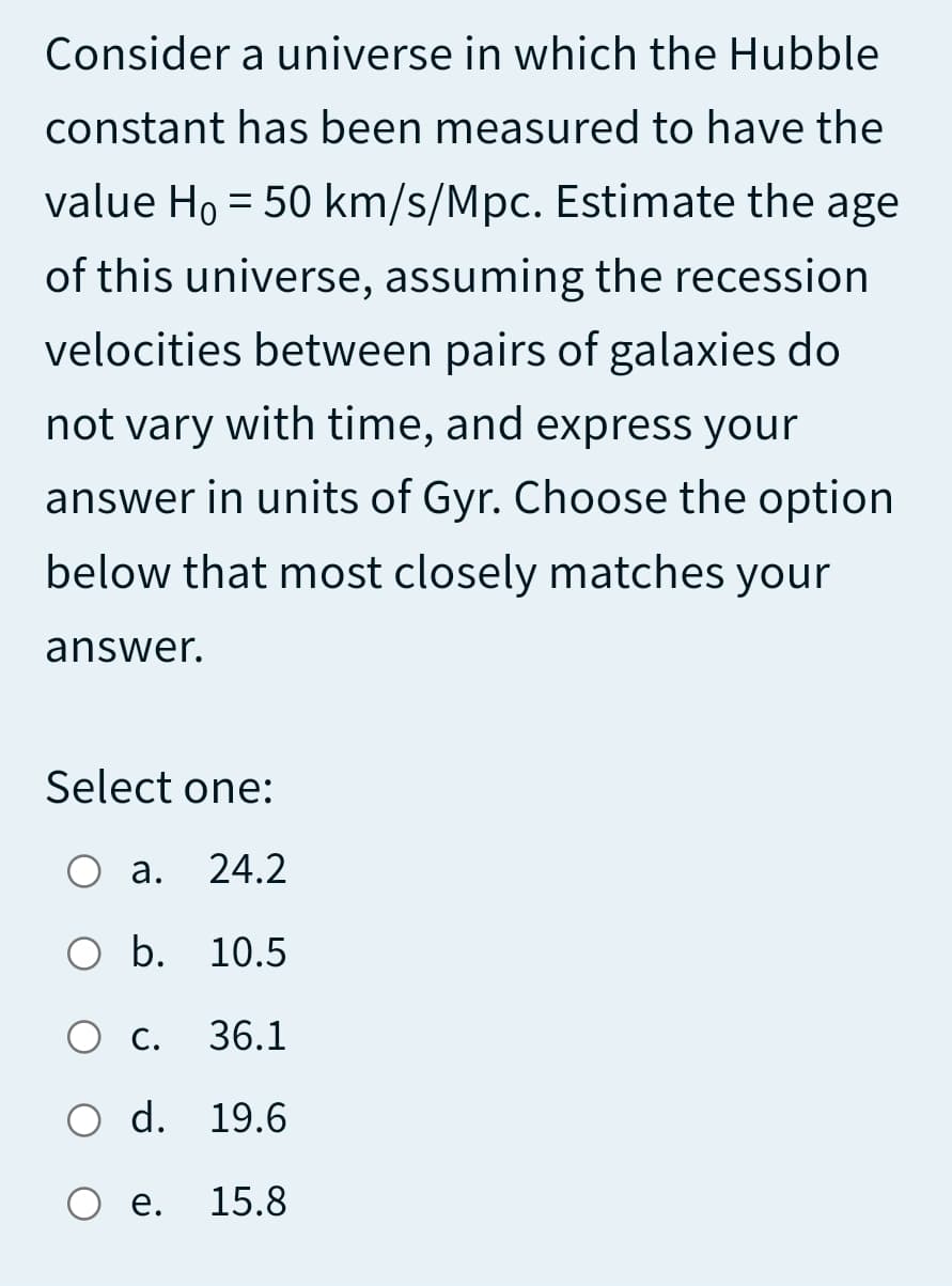 Consider a universe in which the Hubble
constant has been measured to have the
value Ho = 50 km/s/Mpc. Estimate the age
of this universe, assuming the recession
velocities between pairs of galaxies do
not vary with time, and express your
answer in units of Gyr. Choose the option
below that most closely matches your
answer.
Select one:
O a.
24.2
O b. 10.5
O C.
36.1
O d. 19.6
е.
15.8
