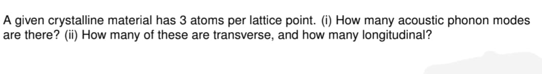 A given crystalline material has 3 atoms per lattice point. (i) How many acoustic phonon modes
are there? (ii) How many of these are transverse, and how many longitudinal?