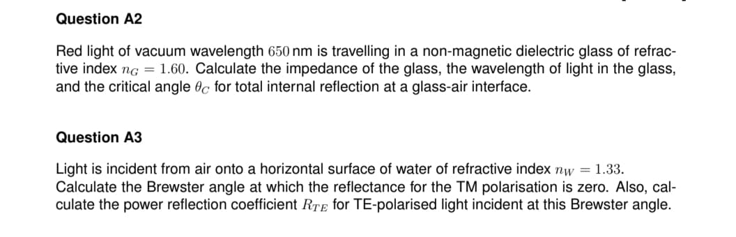 Question A2
Red light of vacuum wavelength 650 nm is travelling in a non-magnetic dielectric glass of refrac-
tive index ng = 1.60. Calculate the impedance of the glass, the wavelength of light in the glass,
and the critical angle 0c for total internal reflection at a glass-air interface.
Question A3
Light is incident from air onto a horizontal surface of water of refractive index nw = 1.33.
Calculate the Brewster angle at which the reflectance for the TM polarisation is zero. Also, cal-
culate the power reflection coefficient RTE for TE-polarised light incident at this Brewster angle.