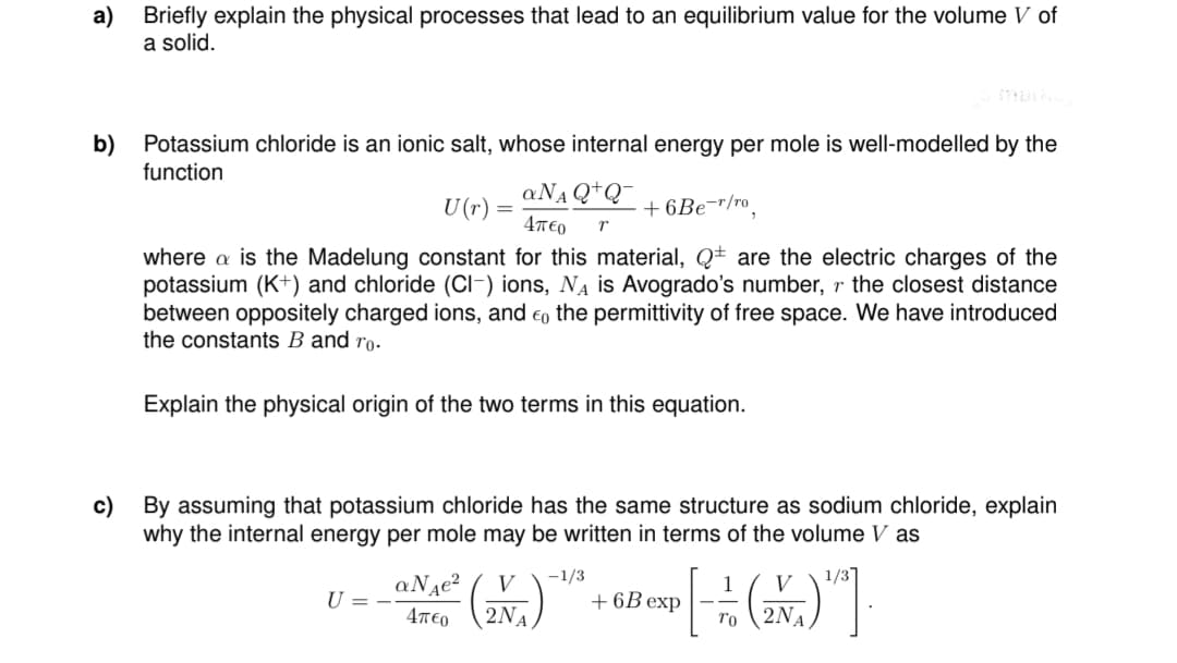 a) Briefly explain the physical processes that lead to an equilibrium value for the volume V of
a solid.
b)
Potassium chloride is an ionic salt, whose internal energy per mole is well-modelled by the
function
aN₁Q+Q™
4π€0 r
+6Be-r/ro
where a is the Madelung constant for this material, Q are the electric charges of the
potassium (K+) and chloride (Cl-) ions, N₁ is Avogrado's number, r the closest distance
between oppositely charged ions, and the permittivity of free space. We have introduced
the constants B and ro.
U(r)
=
Explain the physical origin of the two terms in this equation.
U = -
c) By assuming that potassium chloride has the same structure as sodium chloride, explain
why the internal energy per mole may be written in terms of the volume V as
-1/3
aNte² (2NA)
(2N₁)
4π€0
+6B exp
1
[]
To 2NA