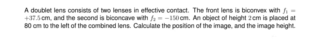 =
A doublet lens consists of two lenses in effective contact. The front lens is biconvex with fi
+37.5 cm, and the second is biconcave with f2 = -150 cm. An object of height 2 cm is placed at
80 cm to the left of the combined lens. Calculate the position of the image, and the image height.