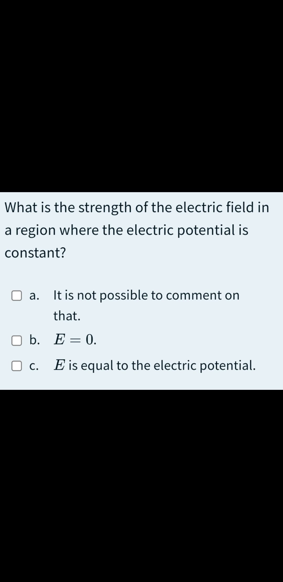 What is the strength of the electric field in
a region where the electric potential is
constant?
It is not possible to comment on
а.
that.
ОБ. Е — 0.
O c.
E is equal to the electric potential.
С.
