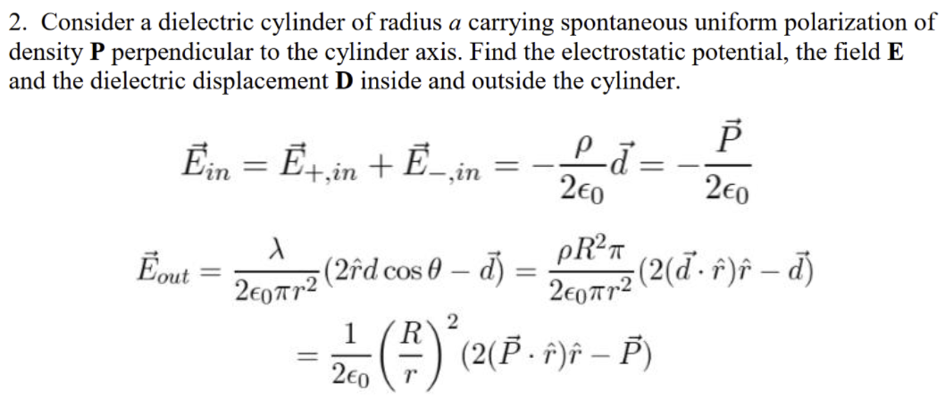 2. Consider a dielectric cylinder of radius a carrying spontaneous uniform polarization of
density P perpendicular to the cylinder axis. Find the electrostatic potential, the field E
and the dielectric displacement D inside and outside the cylinder.
Ein = E4in + E
‚in
2€0
2€0
Eout
(2îd cos 0 – d) =
|
2e07r2 (2(d - f)f – d)
2e0Tr2
1
R
() (2(F.
f)f – P)
%3D
2€0
