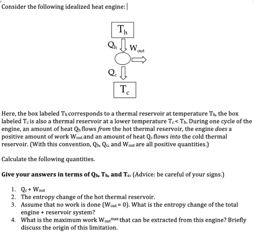 Consider the following idealized heat engine:|
Th
Qn Wout
Q. ]
T.
Here, the box labeled Tħ corresponds to a thermal reservoir at temperature Th, the box
labeled Tc is also a thermal reservoir at a lower temperature Tc< Th. During one cycle of the
engine, an amount of heat Qn flows from the hot thermal reservoir, the engine does a
positive amount of work Wout and an amount of heat Qc flows into the cold thermal
reservoir. (With this convention, Qh, Qc, and Wout are all positive quantities.)
Calculate the following quantities.
Give your answers in terms of Qh, Th, and Tc. (Advice: be careful of your signs.)
1. Qc+ Wout
2. The entropy change of the hot thermal reservoir.
3. Assume that no work is done (Wout = 0). What is the entropy change of the total
engine + reservoir system?
4. What is the maximum work Woutmax that can be extracted from this engine? Briefly
discuss the origin of this limitation.
