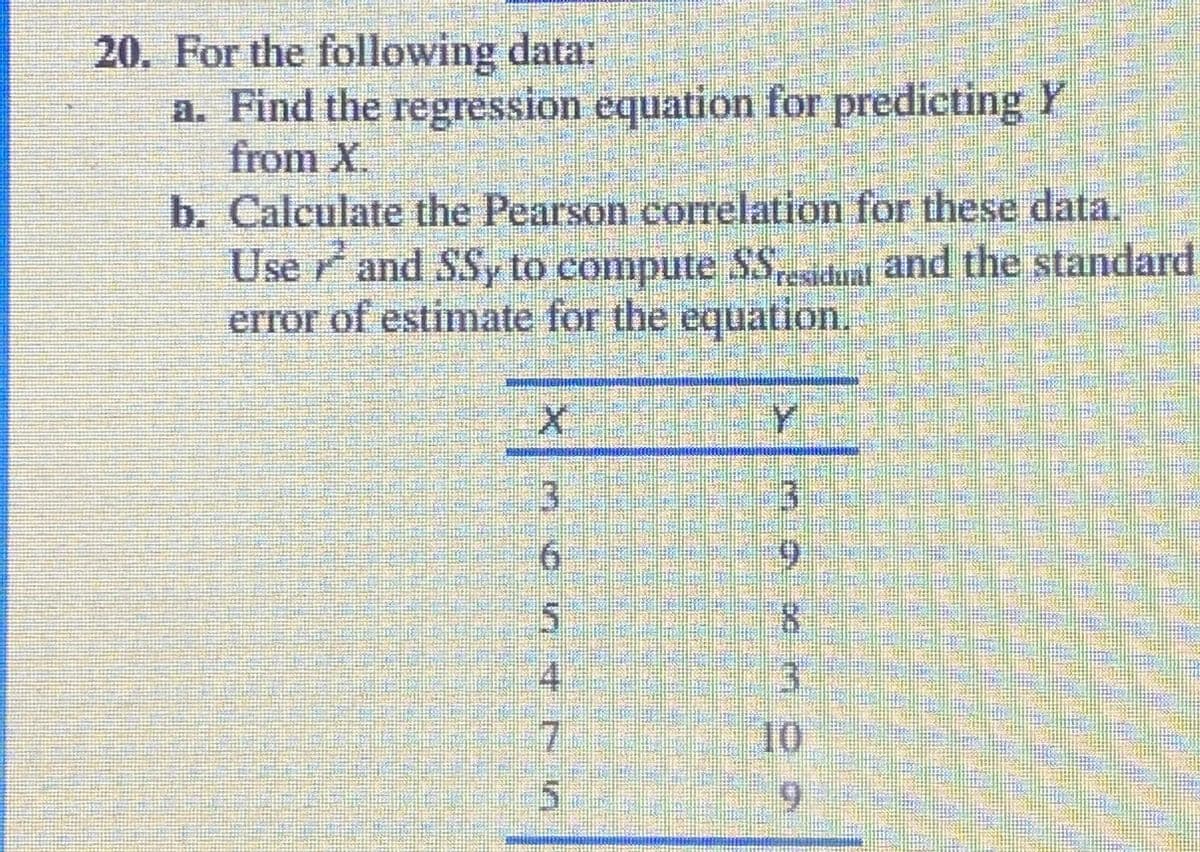 20. For the following data:
a. Find the regression equation for predicting Y
from X,
b. Calculate the Pearson correlation for these data,
Use rand SSy to compute SS
error of estimate for the equation.
dun and the standard
Y.
3.
6.
寸
3.
10
