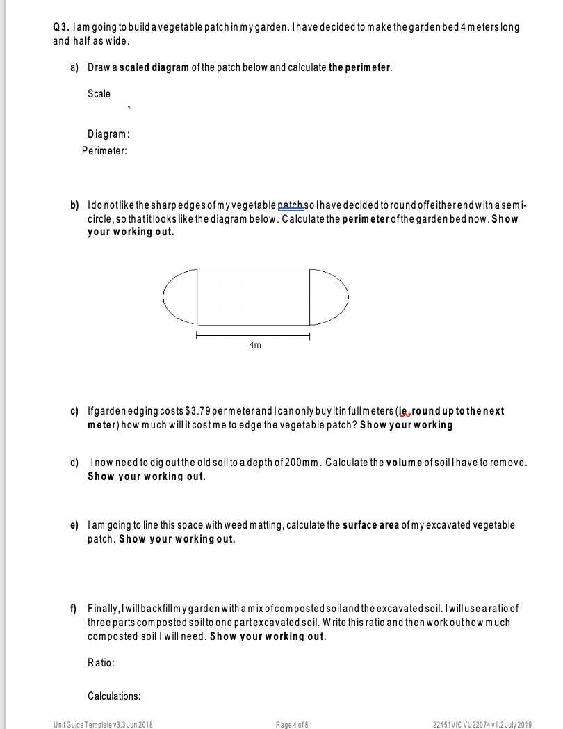 Q3. lam going to build a vegetable patch in my garden. Thave decided to make the garden bed 4 m eters long
and half as wide.
a) Draw a scaled diagram of the patch below and calculate the perimeter.
Scale
Diagram:
Perimeter:
b) Idonotlike the sharp edges ofmyvegetable patchsolhave decided to round offeitherendwith asemi-
circle, so thatitlooks like the diagram below. Calculate the perimeterofthe garden bed now.Show
your working out.
4m
c) Ifgarden edging costs $3.79 permeterandIcanonly buyitin fullmeters (ig, roundup to thenext
meter) how much will it cost me to edge the vegetable patch? Show yourworking
d) Inow need to dig outthe old soil to a depth of 200mm. Calculate the volume ofsoillhave to remove.
Show your working out.
e) lam going to line this space with weed matting, calculate the surface area of my excavated vegetable
patch. Show your working out.
f) Finally, Iwillbackfillm ygarden with a mix ofcomposted soiland the excavated soil. Iwilluse a ratio of
three parts composted soilto one partexcavated soil. W rite this ratio and then work outhow much
composted soil I will need. Show your working out.
Ratio:
Calculations:
