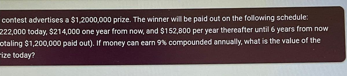 contest advertises a $1,2000,000 prize. The winner will be paid out on the following schedule:
222,000 today, $214,000 one year from now, and $152,800 per year thereafter until 6 years from now
otaling $1,200,000 paid out). If money can earn 9% compounded annually, what is the value of the
ize today?